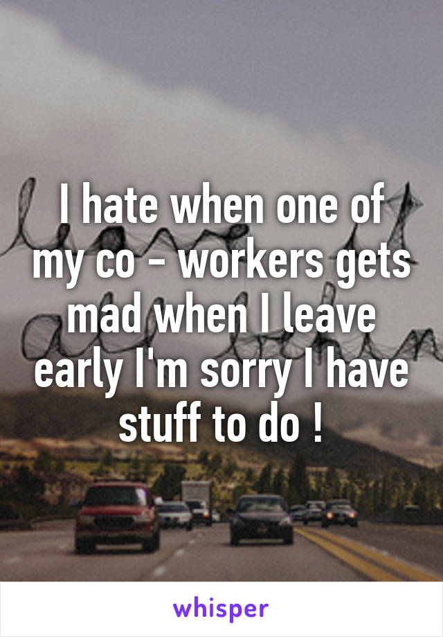 I hate when one of my co - workers gets mad when I leave early I'm sorry I have stuff to do !