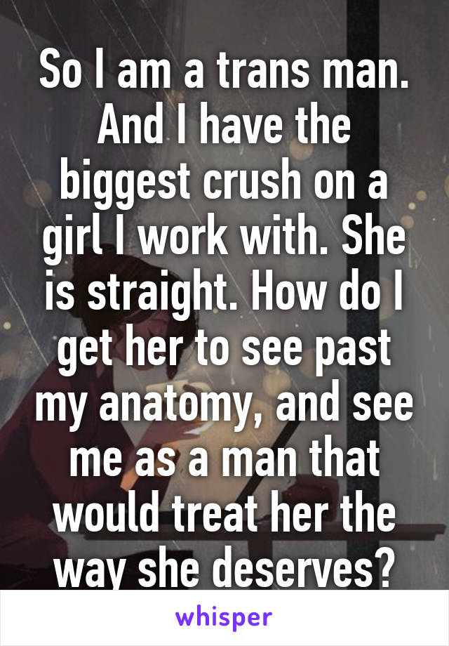 So I am a trans man. And I have the biggest crush on a girl I work with. She is straight. How do I get her to see past my anatomy, and see me as a man that would treat her the way she deserves?