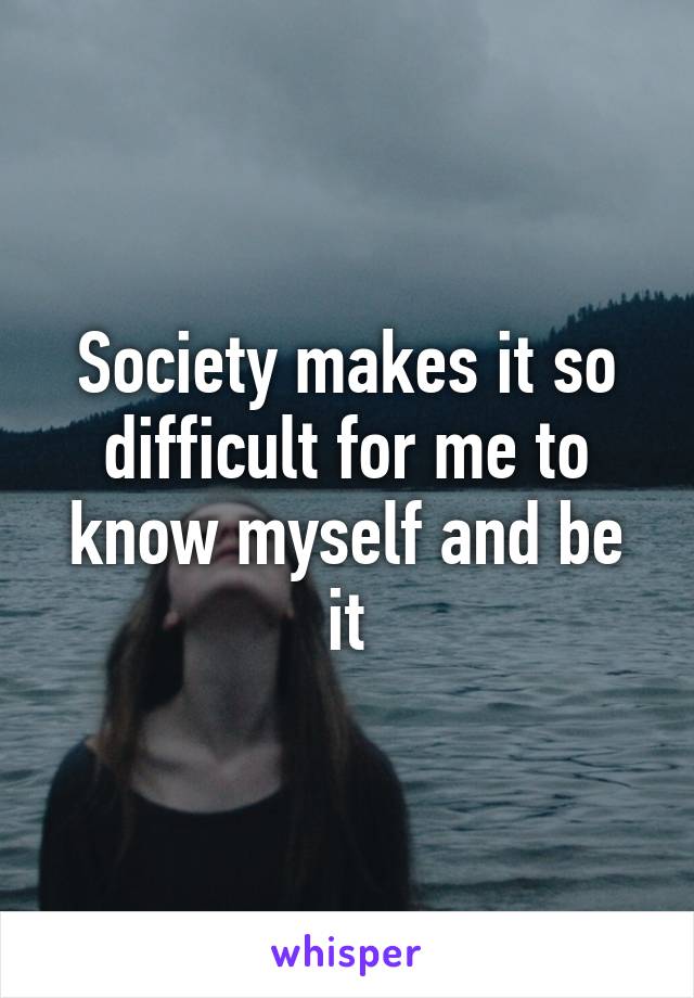 Society makes it so difficult for me to know myself and be it