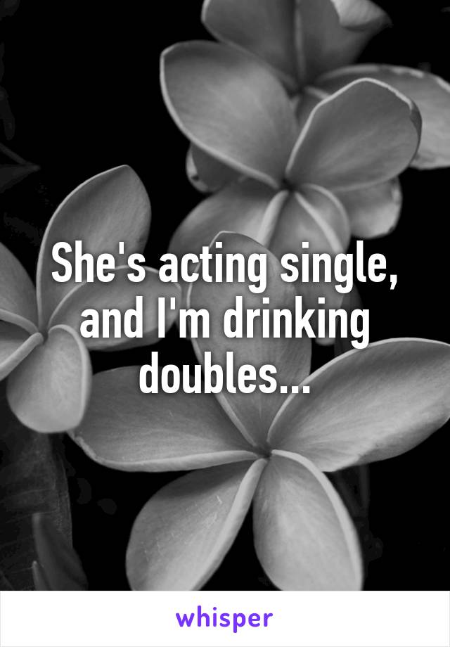 She's acting single, and I'm drinking doubles...