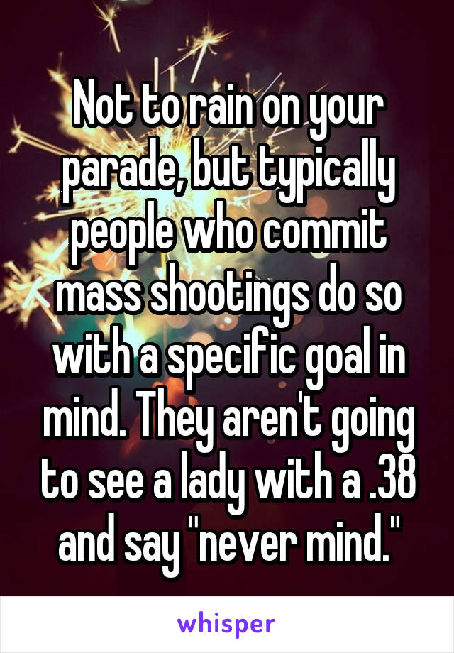 Not to rain on your parade, but typically people who commit mass shootings do so with a specific goal in mind. They aren't going to see a lady with a .38 and say "never mind."