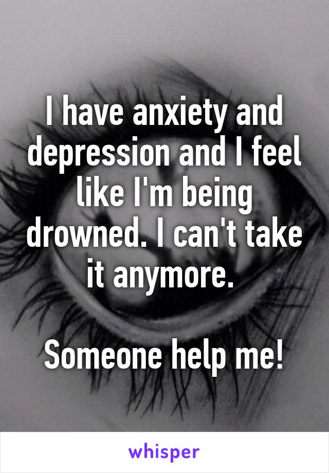 I have anxiety and depression and I feel like I'm being drowned. I can't take it anymore. 

Someone help me!