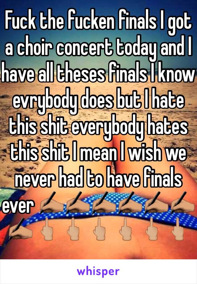 Fuck the fucken finals I got a choir concert today and I have all theses finals I know evrybody does but I hate this shit everybody hates this shit I mean I wish we never had to have finals ever ✍🏽✍🏽✍🏽✍🏽✍🏽✍🏽✍🏽🖕🏼🖕🏼🖕🏼🖕🏼🖕🏼🖕🏼