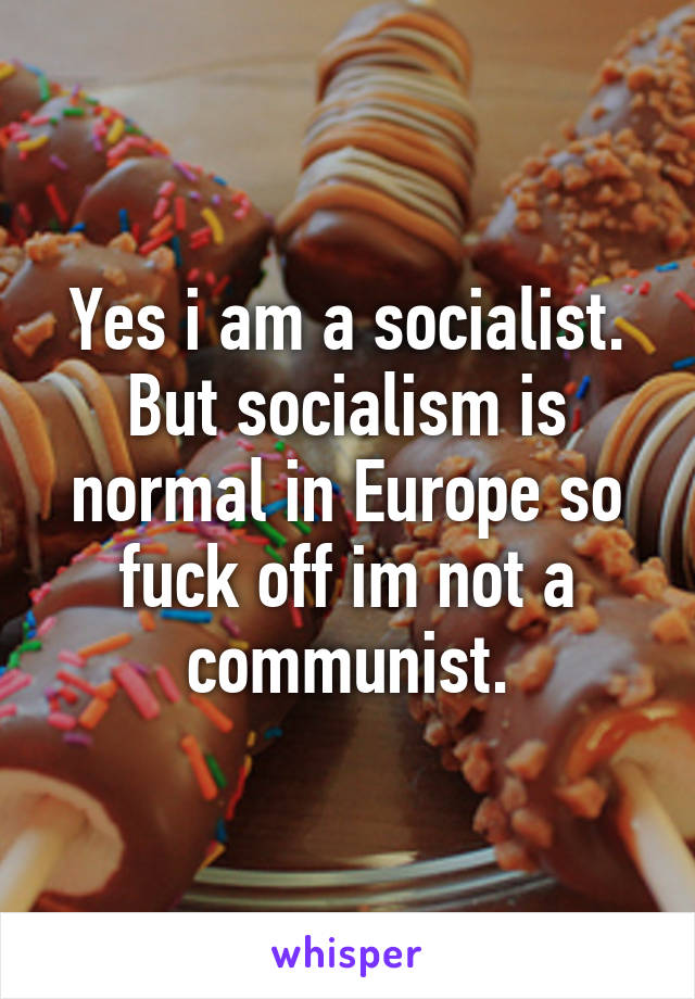 Yes i am a socialist. But socialism is normal in Europe so fuck off im not a communist.