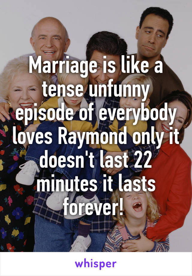 Marriage is like a tense unfunny episode of everybody loves Raymond only it doesn't last 22 minutes it lasts forever! 