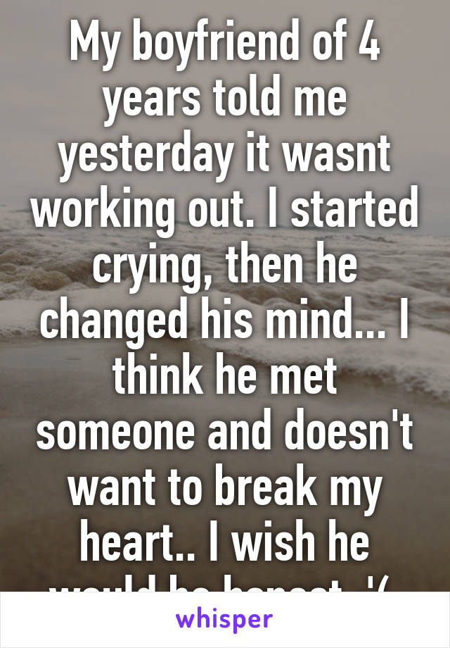 My boyfriend of 4 years told me yesterday it wasnt working out. I started crying, then he changed his mind... I think he met someone and doesn't want to break my heart.. I wish he would be honest :'( 