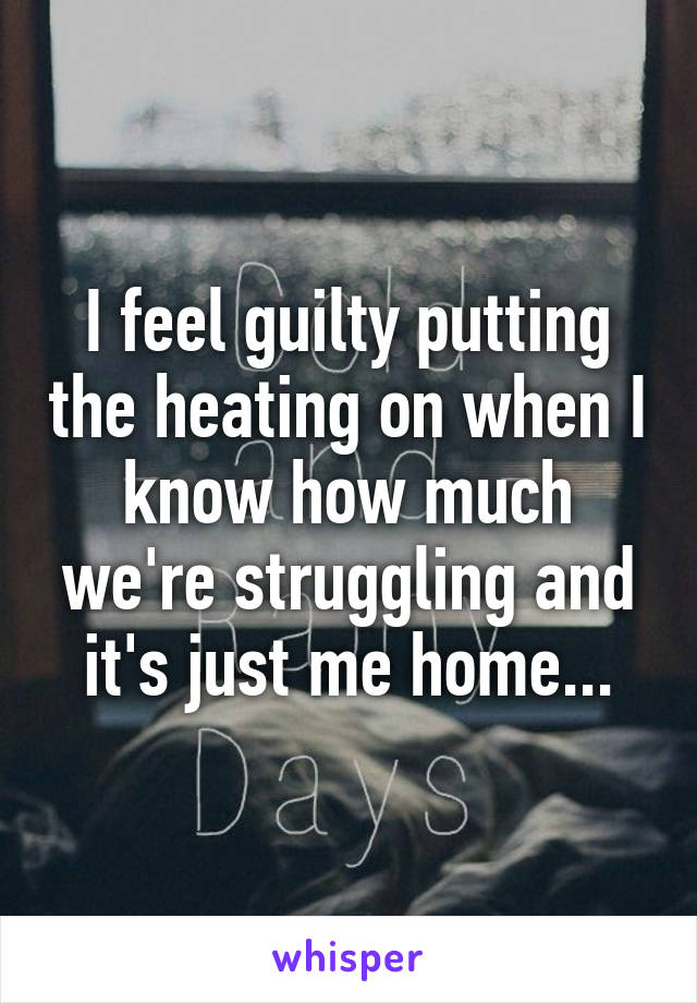 I feel guilty putting the heating on when I know how much we're struggling and it's just me home...