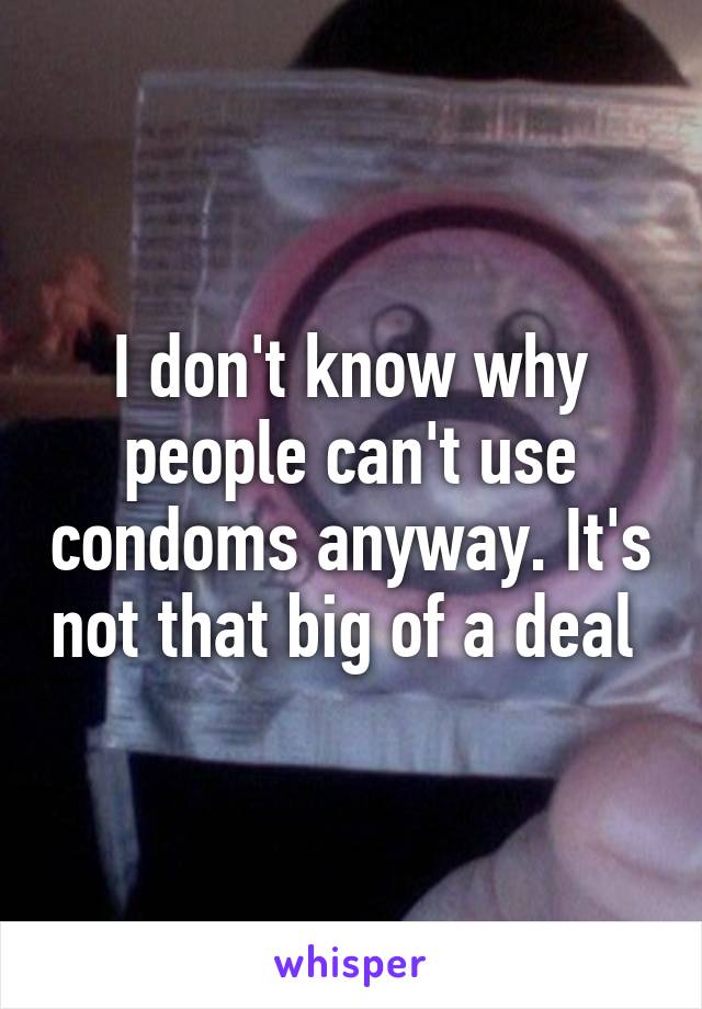 I don't know why people can't use condoms anyway. It's not that big of a deal 