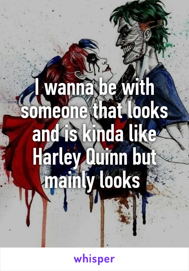 I wanna be with someone that looks and is kinda like Harley Quinn but mainly looks 