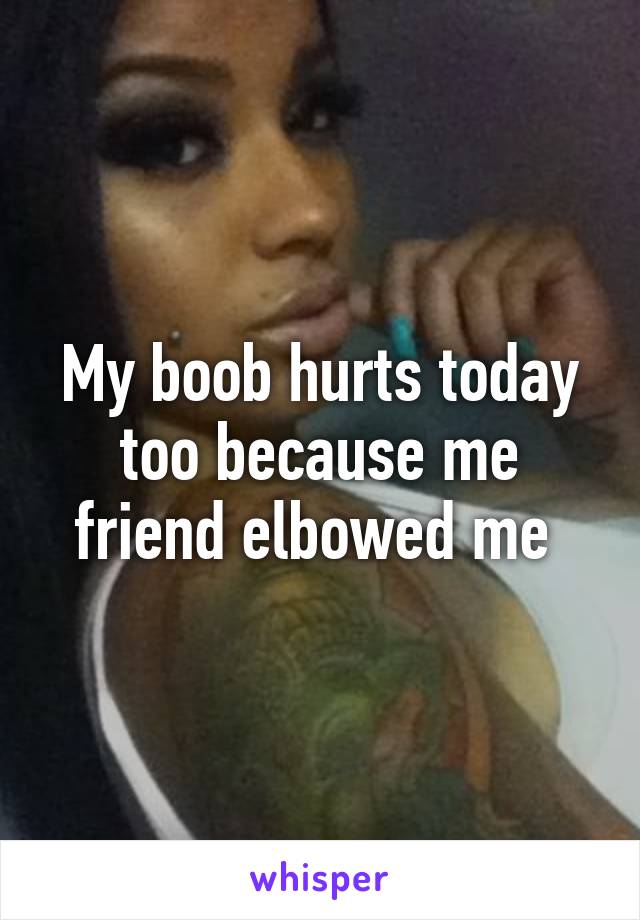 My boob hurts today too because me friend elbowed me 