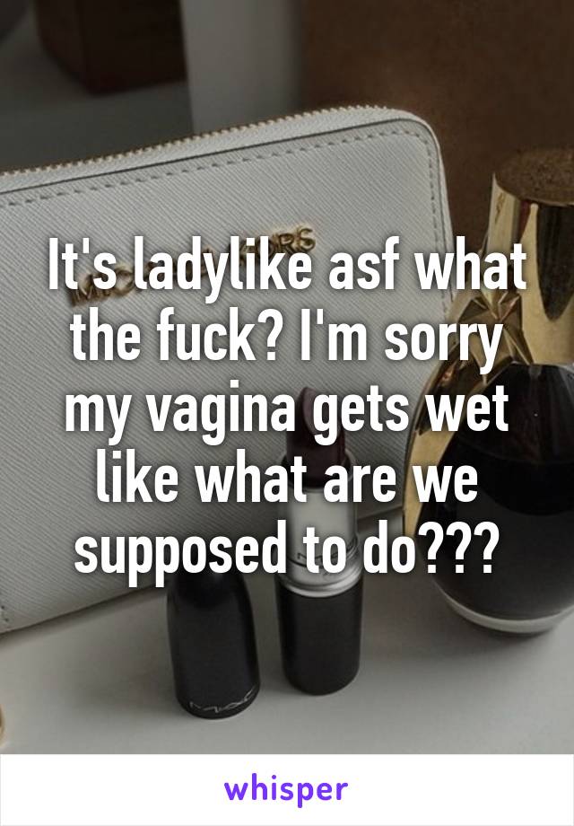 It's ladylike asf what the fuck? I'm sorry my vagina gets wet like what are we supposed to do???