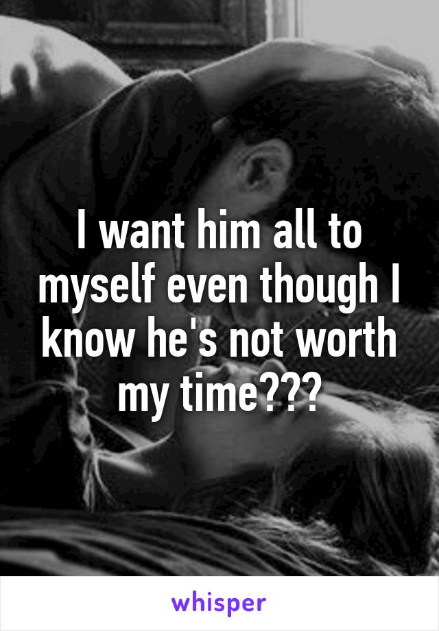 I want him all to myself even though I know he's not worth my time???