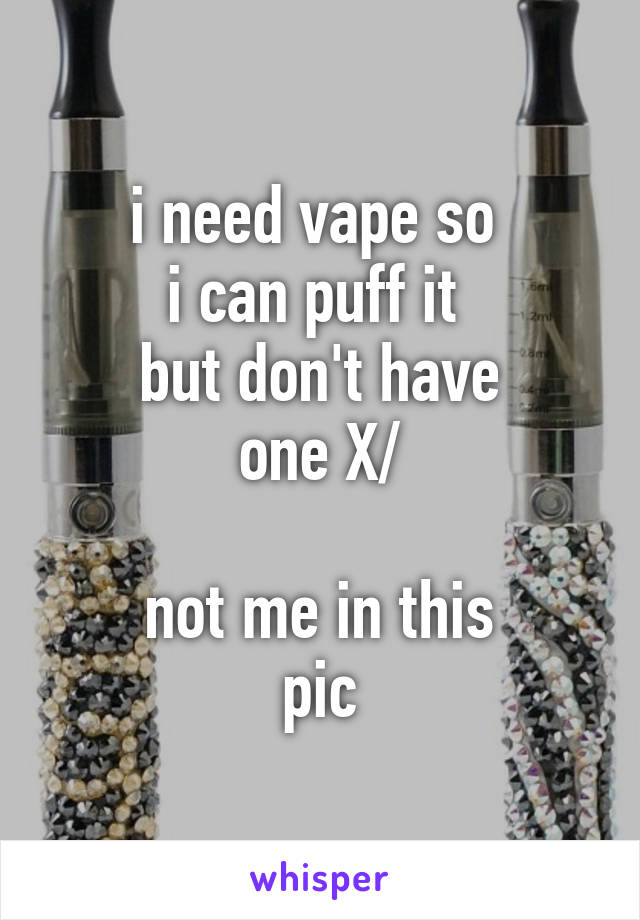 i need vape so 
i can puff it 
but don't have
one X/

not me in this
pic