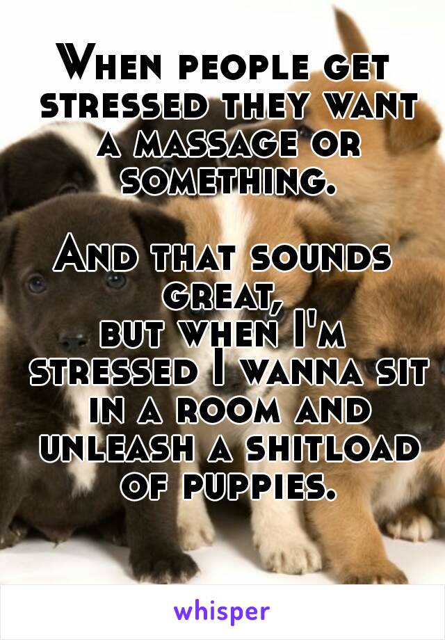 When people get stressed they want a massage or something.

And that sounds great, 
but when I'm stressed I wanna sit in a room and unleash a shitload of puppies.