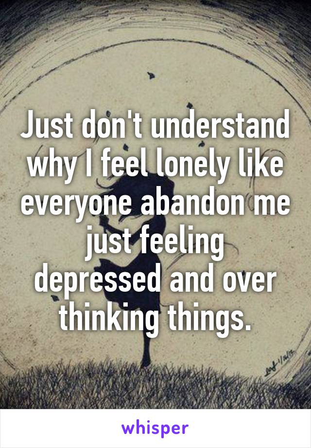 Just don't understand why I feel lonely like everyone abandon me just feeling depressed and over thinking things.