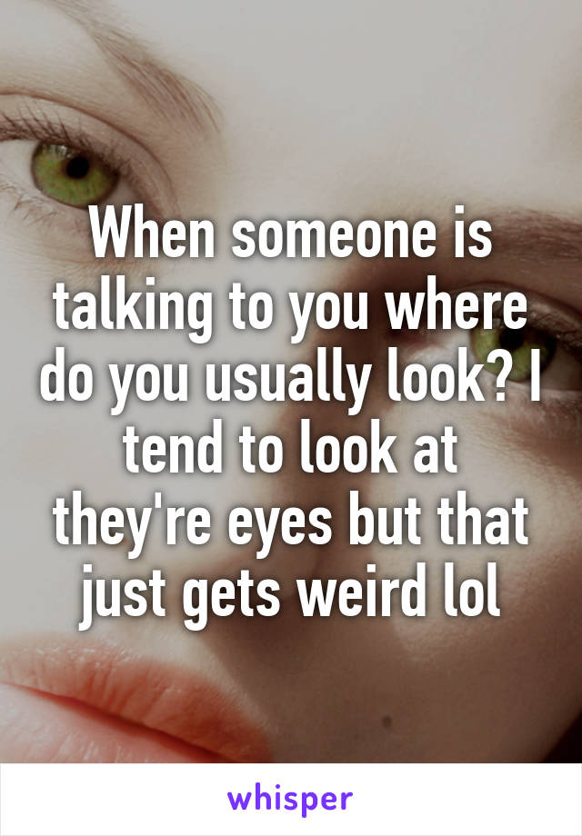 When someone is talking to you where do you usually look? I tend to look at they're eyes but that just gets weird lol