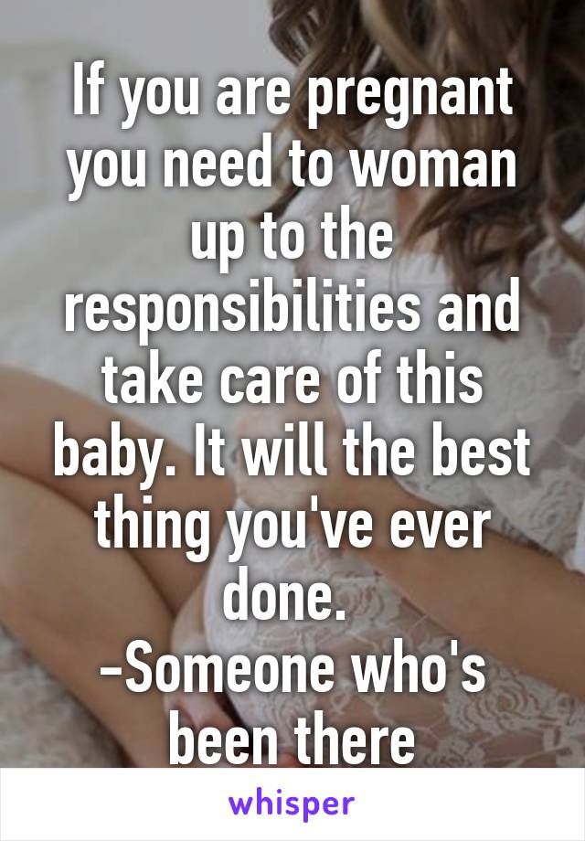 If you are pregnant you need to woman up to the responsibilities and take care of this baby. It will the best thing you've ever done. 
-Someone who's been there