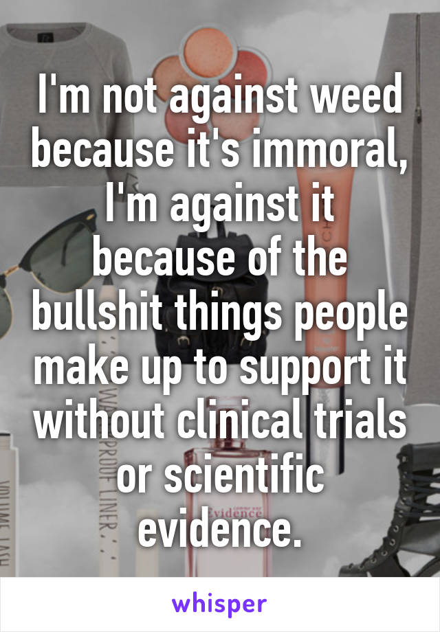 I'm not against weed because it's immoral, I'm against it because of the bullshit things people make up to support it without clinical trials or scientific evidence.