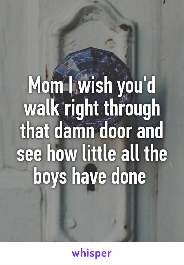 Mom I wish you'd walk right through that damn door and see how little all the boys have done 