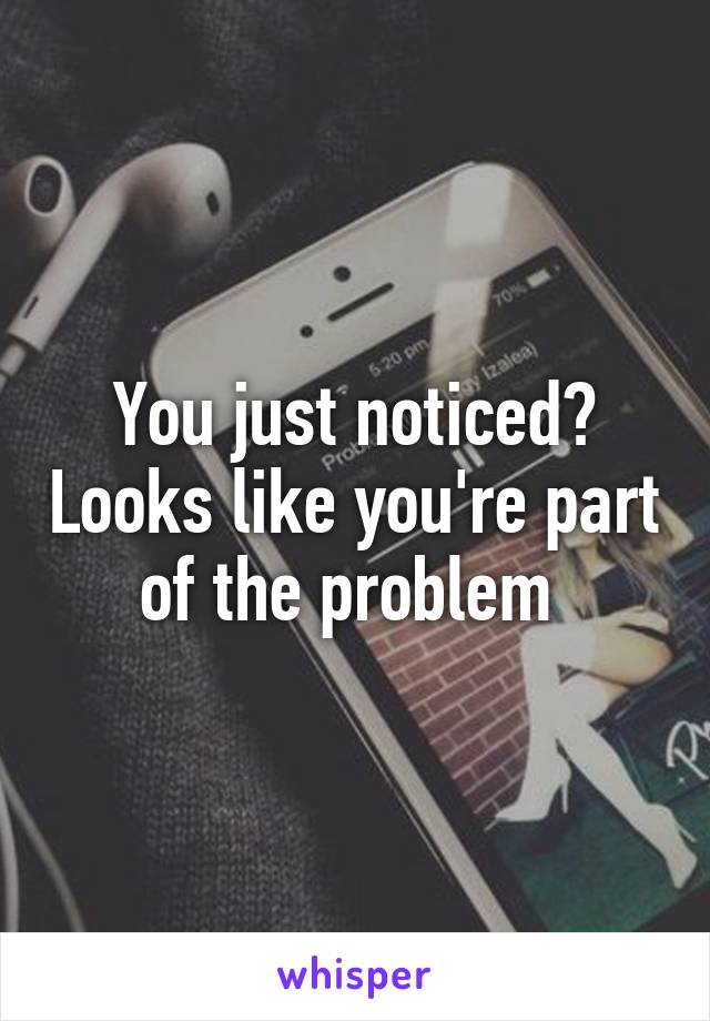 You just noticed? Looks like you're part of the problem 