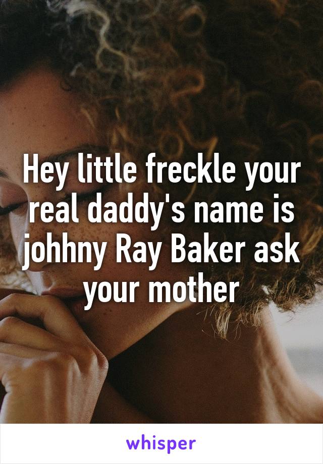 Hey little freckle your real daddy's name is johhny Ray Baker ask your mother