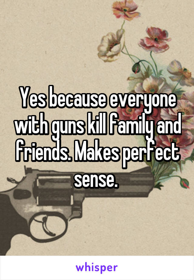 Yes because everyone with guns kill family and friends. Makes perfect sense. 