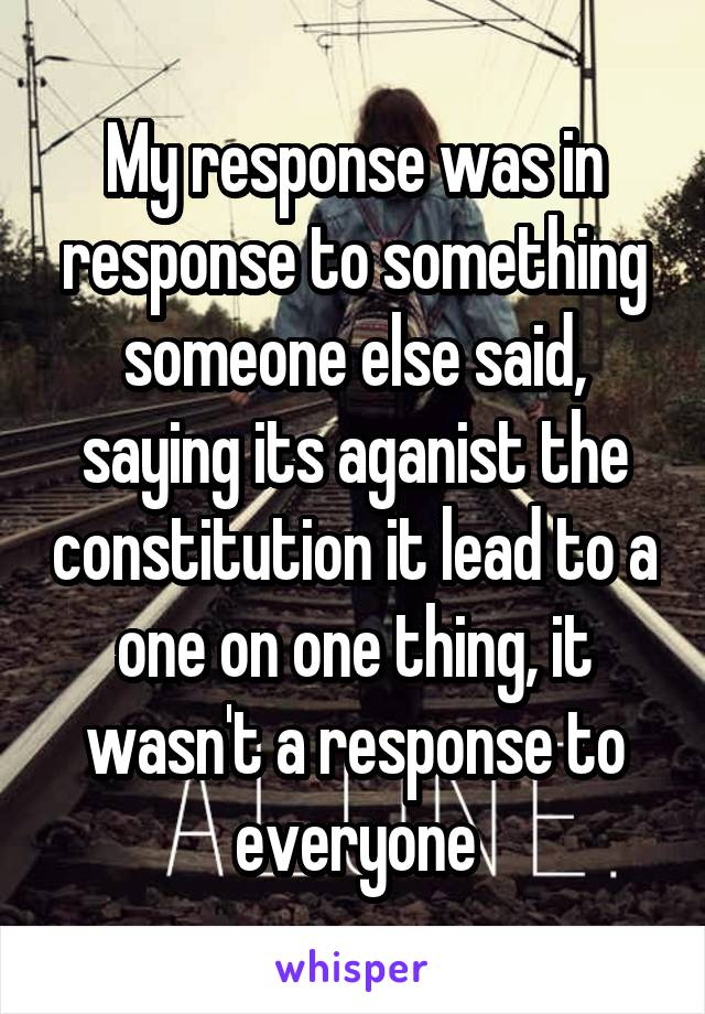 My response was in response to something someone else said, saying its aganist the constitution it lead to a one on one thing, it wasn't a response to everyone