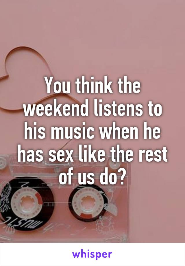 You think the weekend listens to his music when he has sex like the rest of us do?