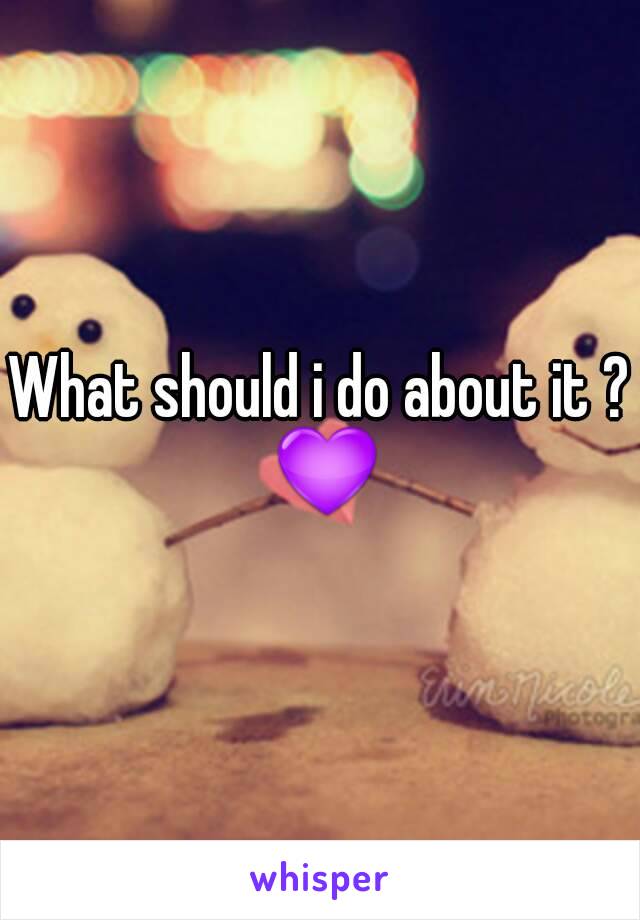What should i do about it ? 💜