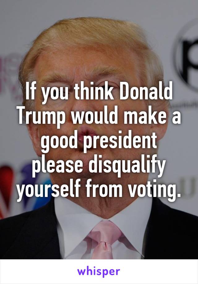 If you think Donald Trump would make a good president please disqualify yourself from voting.