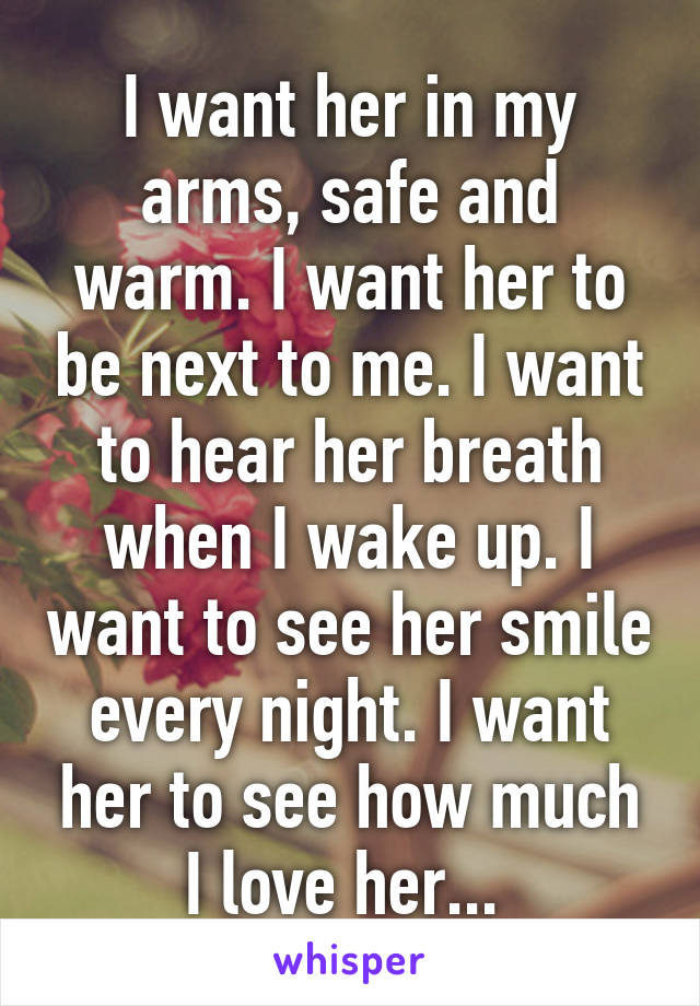 I want her in my arms, safe and warm. I want her to be next to me. I want to hear her breath when I wake up. I want to see her smile every night. I want her to see how much I love her... 