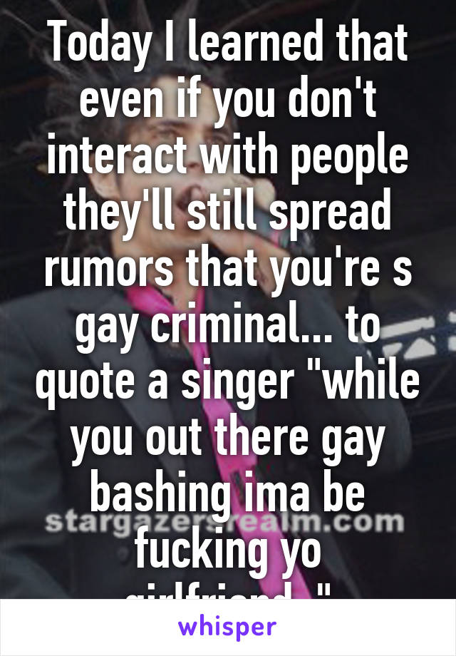 Today I learned that even if you don't interact with people they'll still spread rumors that you're s gay criminal... to quote a singer "while you out there gay bashing ima be fucking yo girlfriend.."