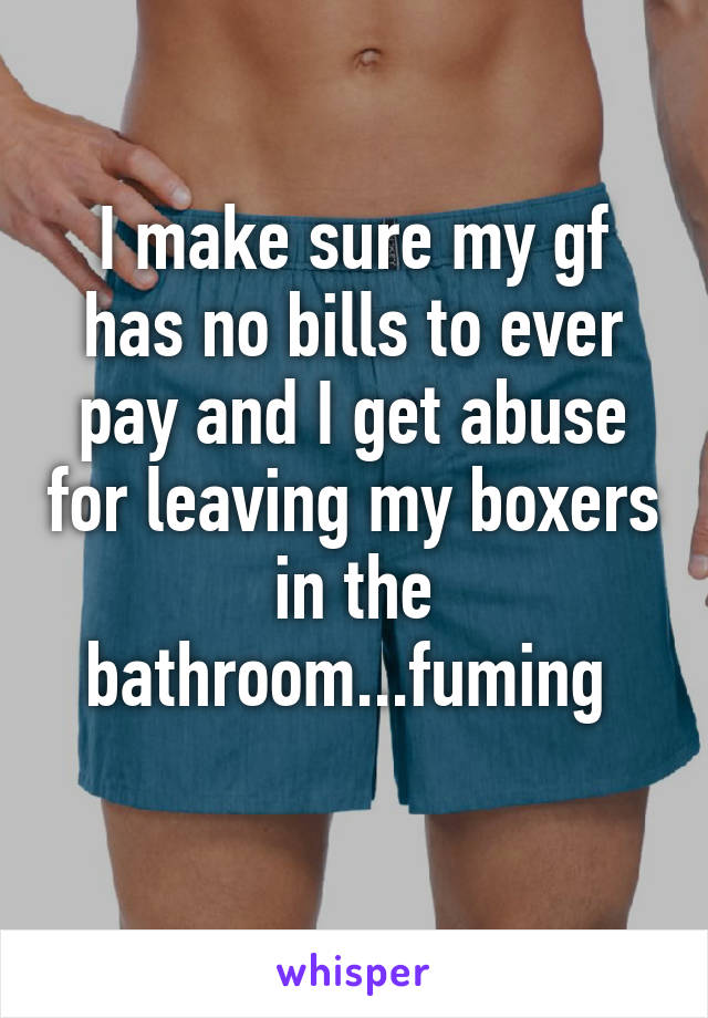 I make sure my gf has no bills to ever pay and I get abuse for leaving my boxers in the bathroom...fuming 
