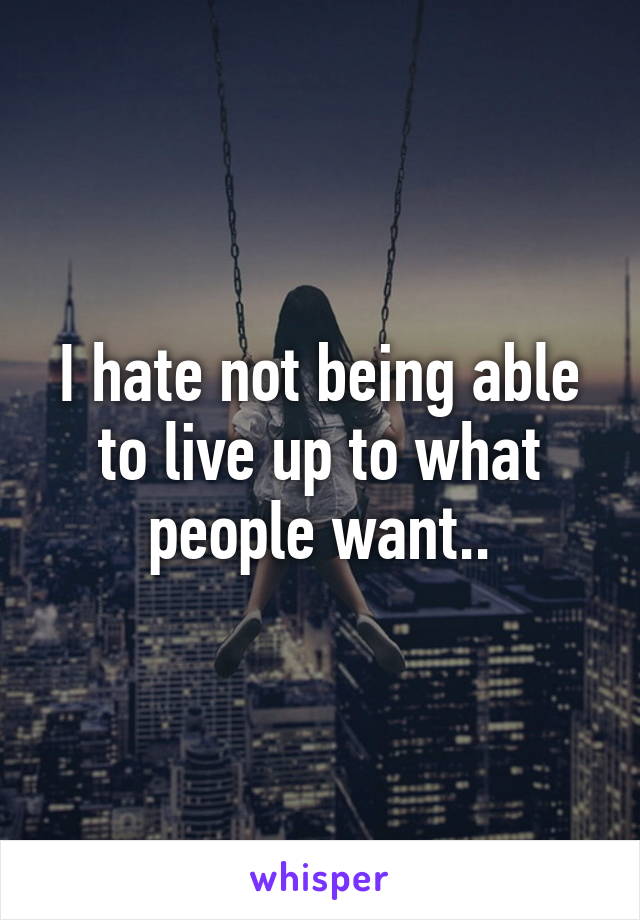 I hate not being able to live up to what people want..