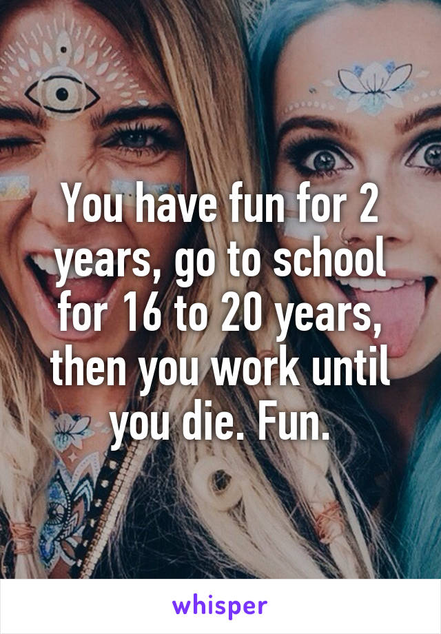 You have fun for 2 years, go to school for 16 to 20 years, then you work until you die. Fun.