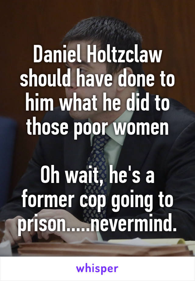 Daniel Holtzclaw should have done to him what he did to those poor women

Oh wait, he's a former cop going to prison.....nevermind.