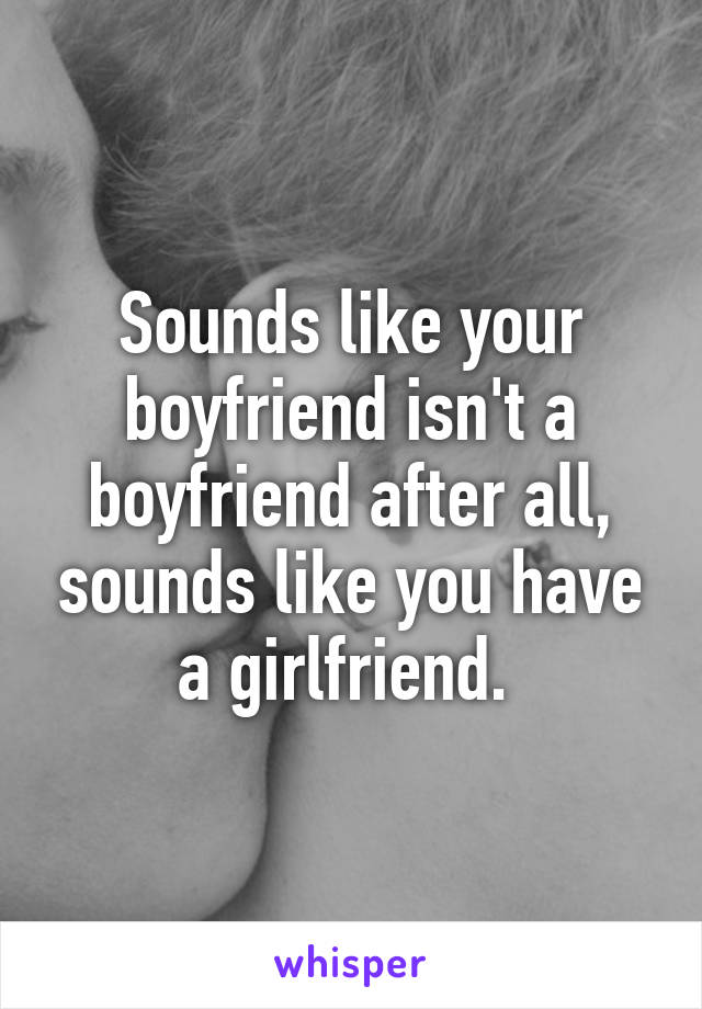 Sounds like your boyfriend isn't a boyfriend after all, sounds like you have a girlfriend. 