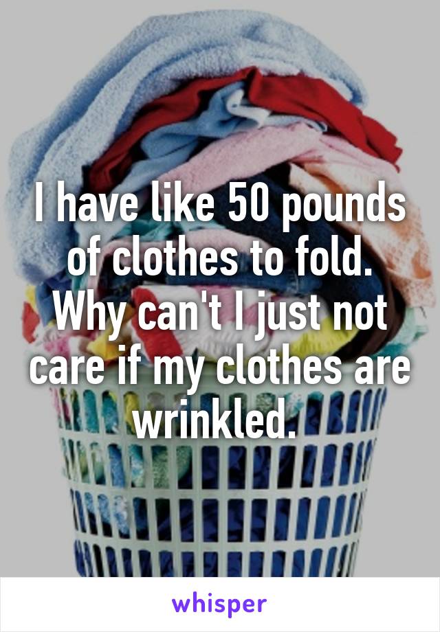 I have like 50 pounds of clothes to fold. Why can't I just not care if my clothes are wrinkled. 