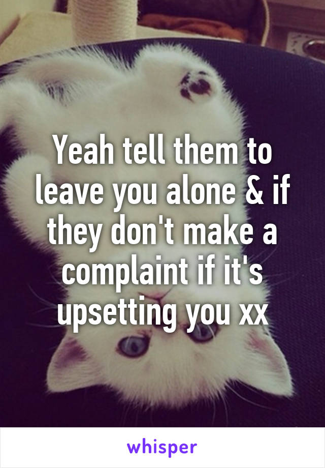 Yeah tell them to leave you alone & if they don't make a complaint if it's upsetting you xx