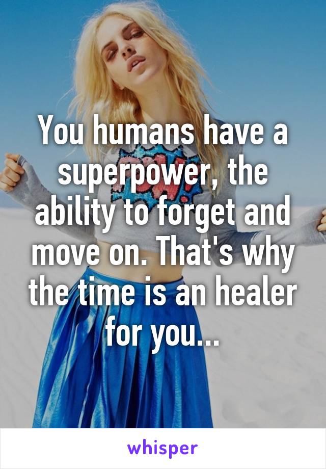 You humans have a superpower, the ability to forget and move on. That's why the time is an healer for you...