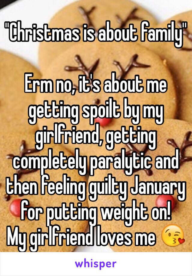 ''Christmas is about family'' 

Erm no, it's about me getting spoilt by my girlfriend, getting completely paralytic and then feeling guilty January for putting weight on! 
My girlfriend loves me 😘