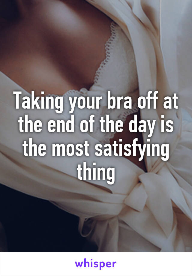 Taking your bra off at the end of the day is the most satisfying thing