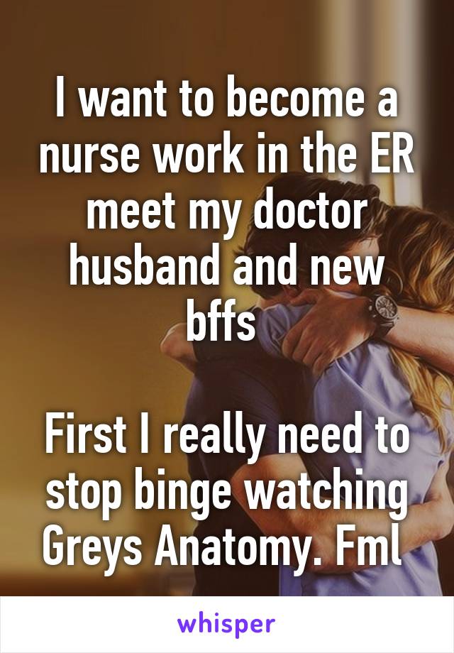 I want to become a nurse work in the ER meet my doctor husband and new bffs 

First I really need to stop binge watching Greys Anatomy. Fml 