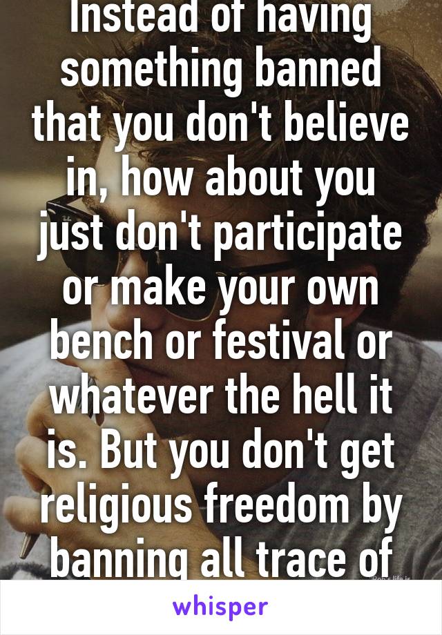 Instead of having something banned that you don't believe in, how about you just don't participate or make your own bench or festival or whatever the hell it is. But you don't get religious freedom by banning all trace of religion. 