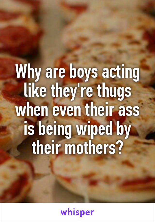Why are boys acting like they're thugs when even their ass is being wiped by their mothers?