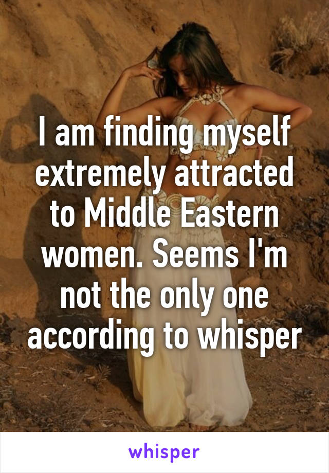 I am finding myself extremely attracted to Middle Eastern women. Seems I'm not the only one according to whisper