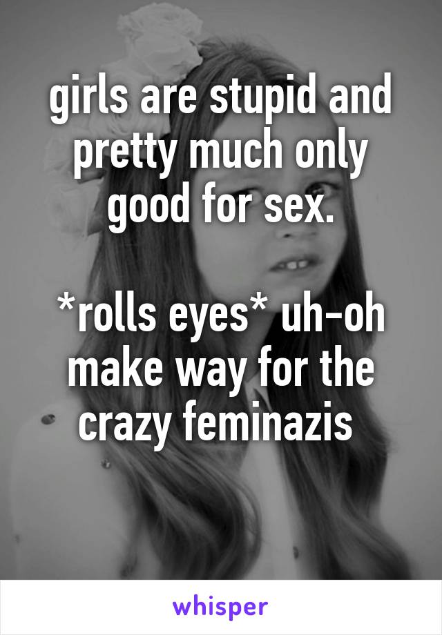 girls are stupid and pretty much only good for sex.
 
*rolls eyes* uh-oh make way for the crazy feminazis 

