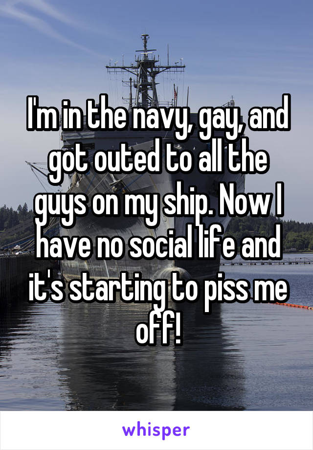 I'm in the navy, gay, and got outed to all the guys on my ship. Now I have no social life and it's starting to piss me off!