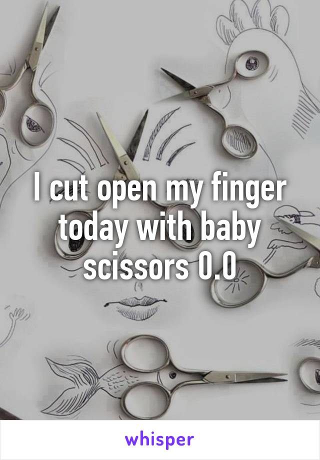 I cut open my finger today with baby scissors 0.0