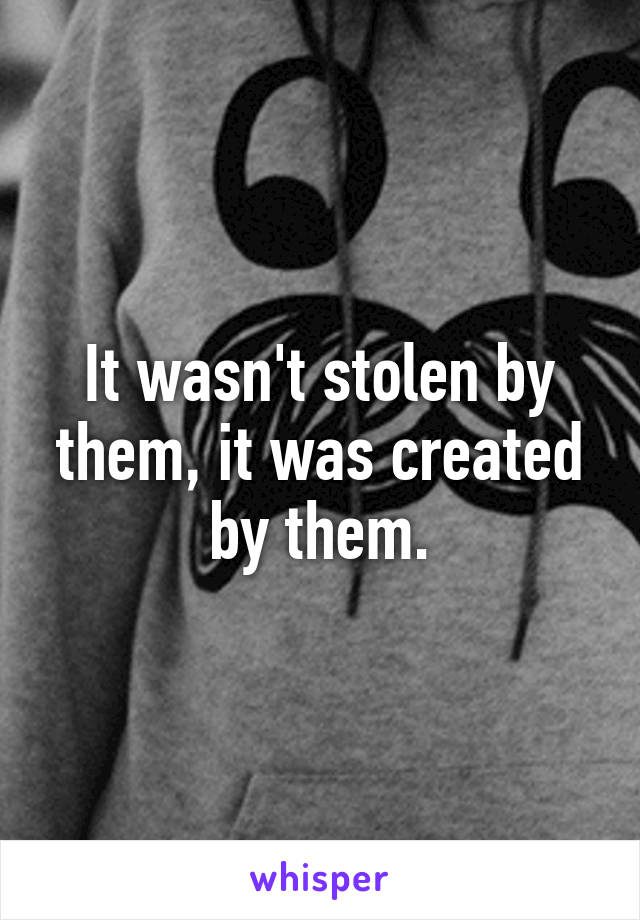 It wasn't stolen by them, it was created by them.